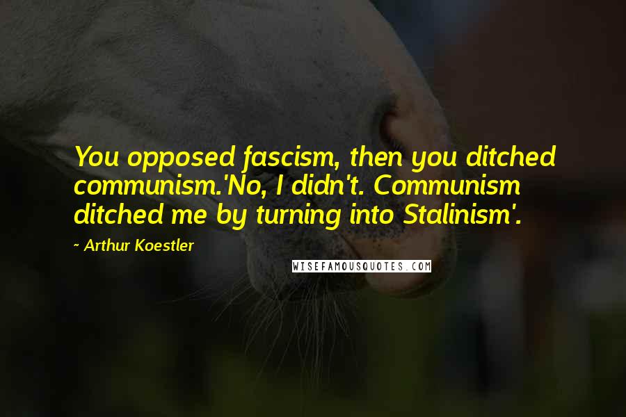 Arthur Koestler Quotes: You opposed fascism, then you ditched communism.'No, I didn't. Communism ditched me by turning into Stalinism'.