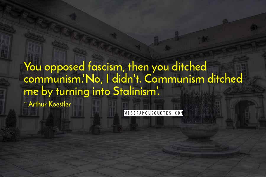 Arthur Koestler Quotes: You opposed fascism, then you ditched communism.'No, I didn't. Communism ditched me by turning into Stalinism'.