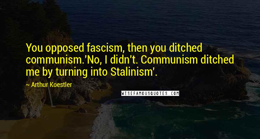 Arthur Koestler Quotes: You opposed fascism, then you ditched communism.'No, I didn't. Communism ditched me by turning into Stalinism'.