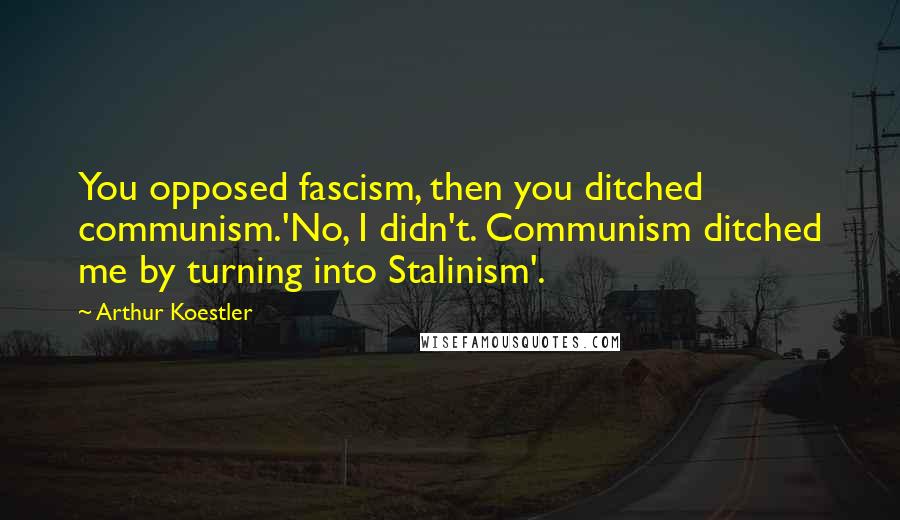 Arthur Koestler Quotes: You opposed fascism, then you ditched communism.'No, I didn't. Communism ditched me by turning into Stalinism'.