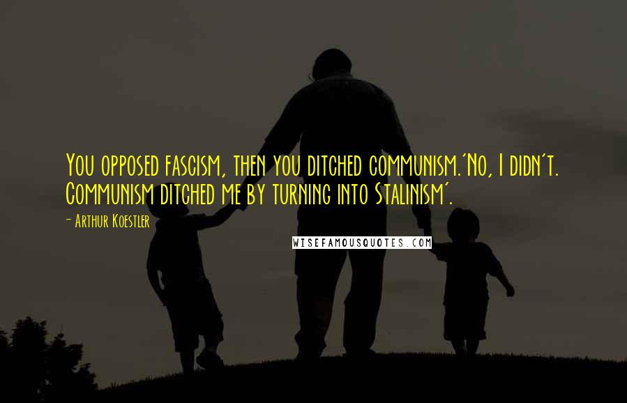Arthur Koestler Quotes: You opposed fascism, then you ditched communism.'No, I didn't. Communism ditched me by turning into Stalinism'.
