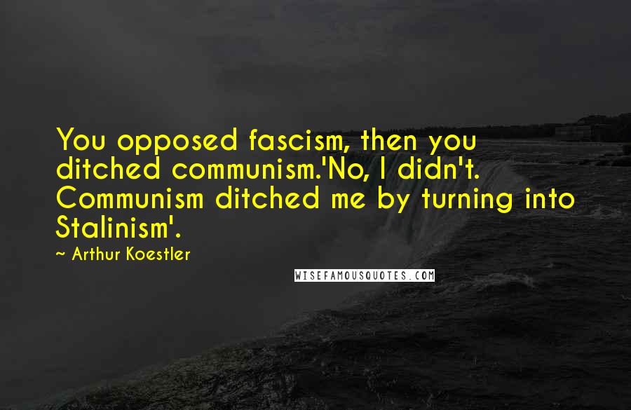 Arthur Koestler Quotes: You opposed fascism, then you ditched communism.'No, I didn't. Communism ditched me by turning into Stalinism'.