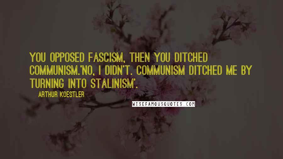 Arthur Koestler Quotes: You opposed fascism, then you ditched communism.'No, I didn't. Communism ditched me by turning into Stalinism'.