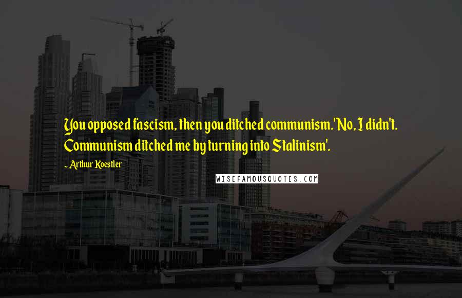 Arthur Koestler Quotes: You opposed fascism, then you ditched communism.'No, I didn't. Communism ditched me by turning into Stalinism'.