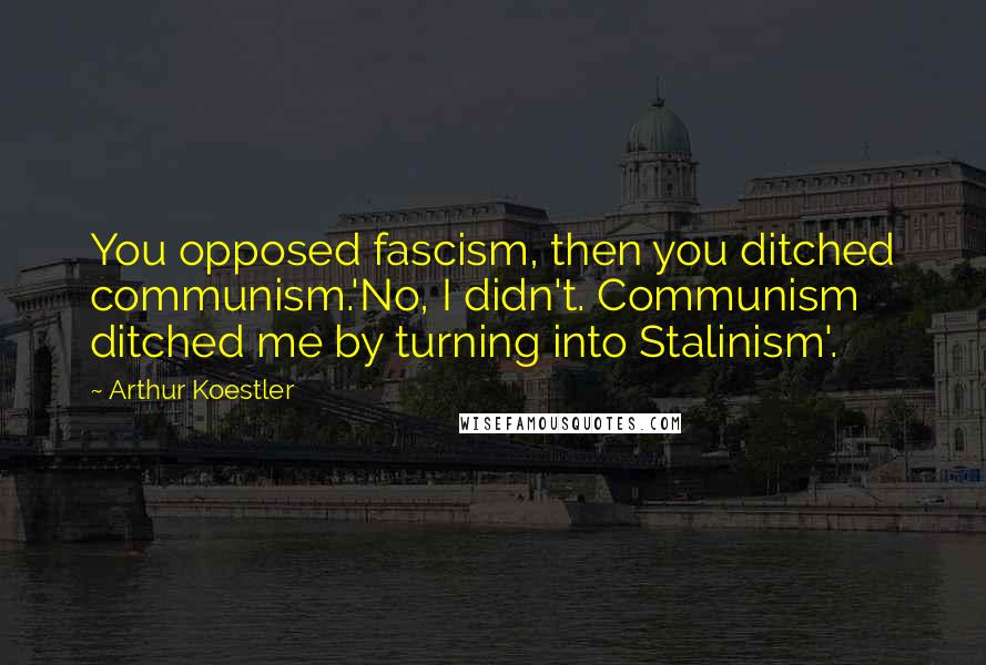 Arthur Koestler Quotes: You opposed fascism, then you ditched communism.'No, I didn't. Communism ditched me by turning into Stalinism'.