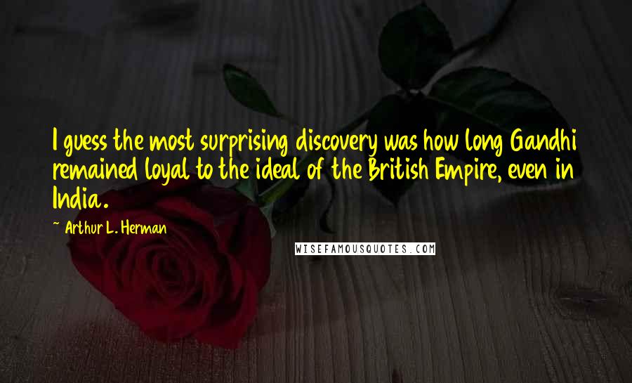 Arthur L. Herman Quotes: I guess the most surprising discovery was how long Gandhi remained loyal to the ideal of the British Empire, even in India.