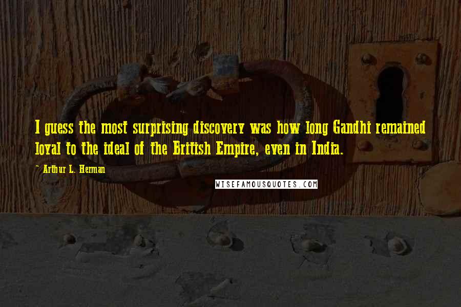 Arthur L. Herman Quotes: I guess the most surprising discovery was how long Gandhi remained loyal to the ideal of the British Empire, even in India.