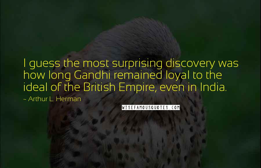 Arthur L. Herman Quotes: I guess the most surprising discovery was how long Gandhi remained loyal to the ideal of the British Empire, even in India.