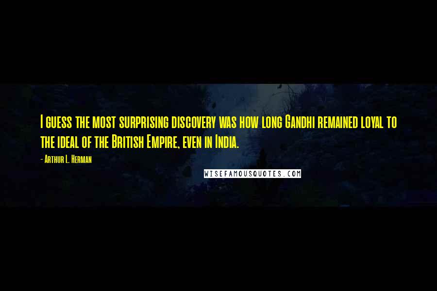 Arthur L. Herman Quotes: I guess the most surprising discovery was how long Gandhi remained loyal to the ideal of the British Empire, even in India.