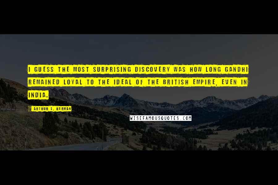 Arthur L. Herman Quotes: I guess the most surprising discovery was how long Gandhi remained loyal to the ideal of the British Empire, even in India.