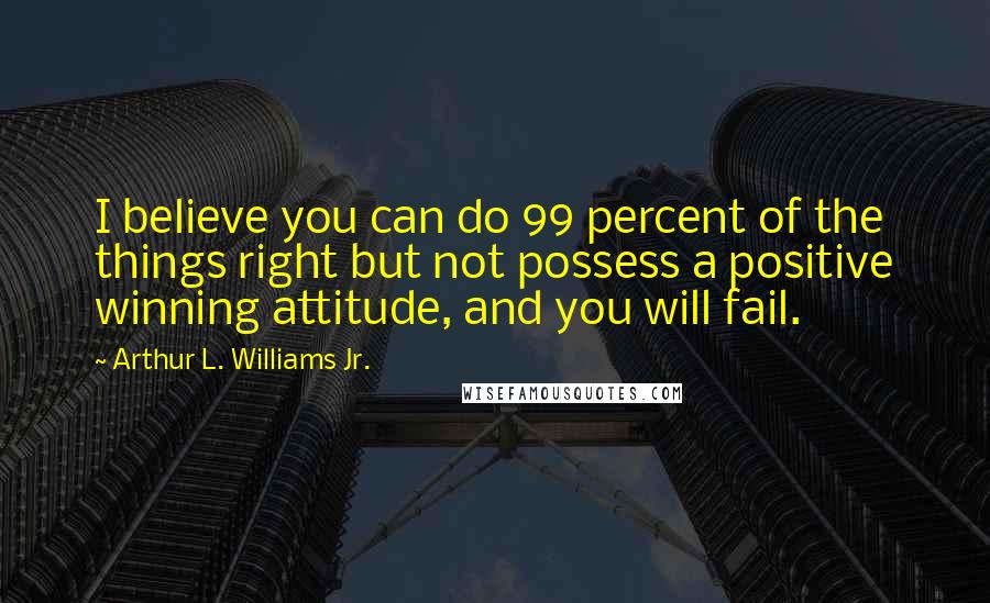 Arthur L. Williams Jr. Quotes: I believe you can do 99 percent of the things right but not possess a positive winning attitude, and you will fail.