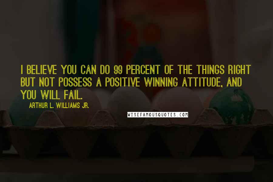 Arthur L. Williams Jr. Quotes: I believe you can do 99 percent of the things right but not possess a positive winning attitude, and you will fail.