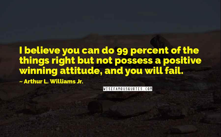 Arthur L. Williams Jr. Quotes: I believe you can do 99 percent of the things right but not possess a positive winning attitude, and you will fail.