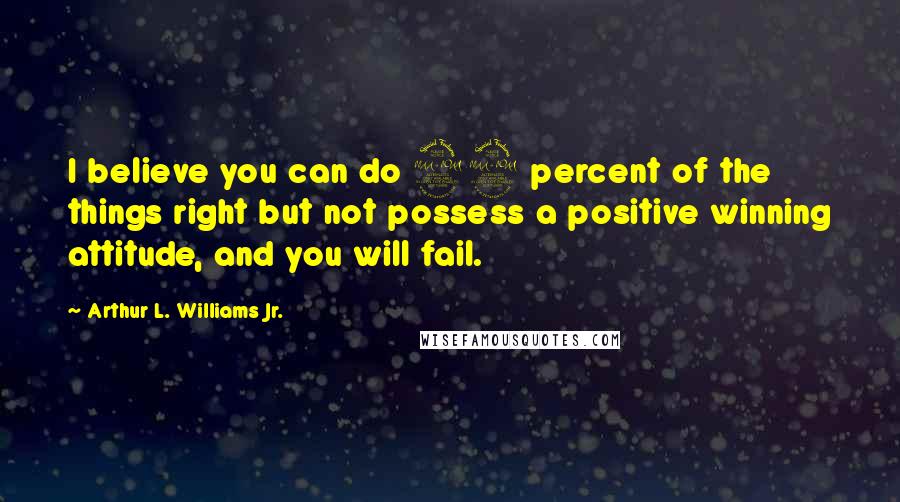 Arthur L. Williams Jr. Quotes: I believe you can do 99 percent of the things right but not possess a positive winning attitude, and you will fail.