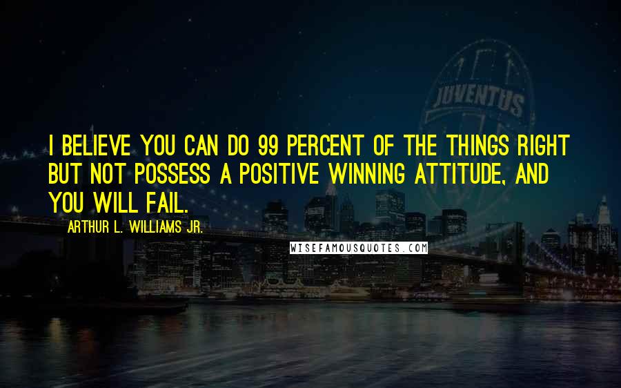 Arthur L. Williams Jr. Quotes: I believe you can do 99 percent of the things right but not possess a positive winning attitude, and you will fail.