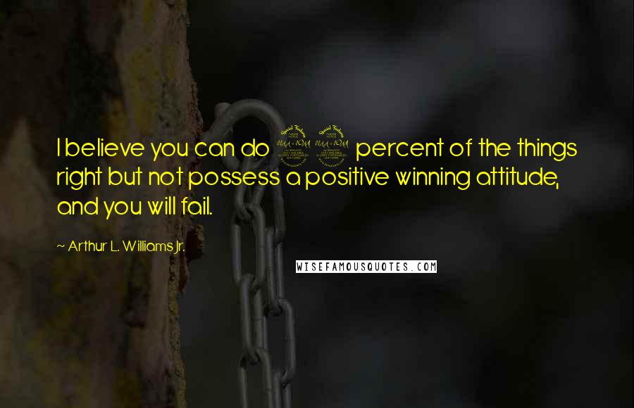 Arthur L. Williams Jr. Quotes: I believe you can do 99 percent of the things right but not possess a positive winning attitude, and you will fail.