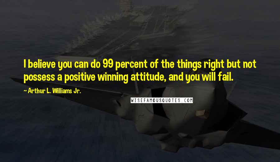 Arthur L. Williams Jr. Quotes: I believe you can do 99 percent of the things right but not possess a positive winning attitude, and you will fail.