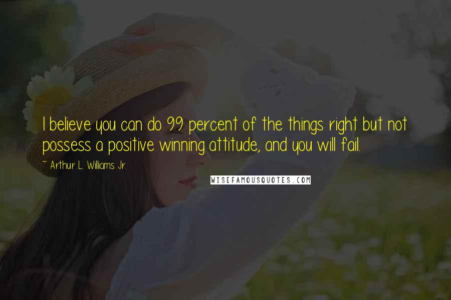 Arthur L. Williams Jr. Quotes: I believe you can do 99 percent of the things right but not possess a positive winning attitude, and you will fail.