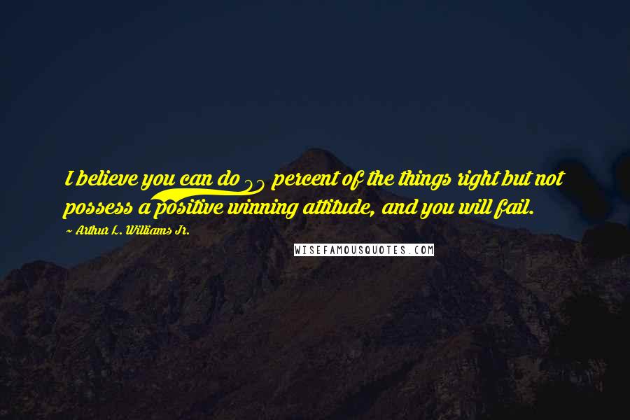 Arthur L. Williams Jr. Quotes: I believe you can do 99 percent of the things right but not possess a positive winning attitude, and you will fail.