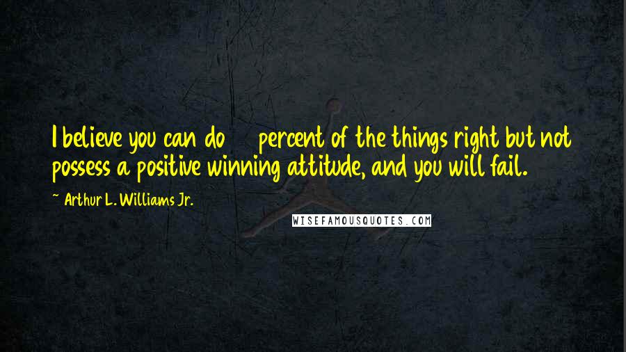 Arthur L. Williams Jr. Quotes: I believe you can do 99 percent of the things right but not possess a positive winning attitude, and you will fail.