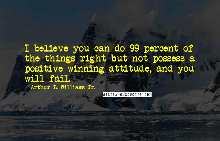 Arthur L. Williams Jr. Quotes: I believe you can do 99 percent of the things right but not possess a positive winning attitude, and you will fail.