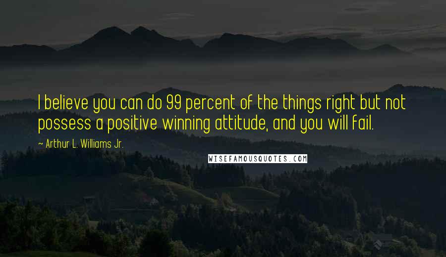 Arthur L. Williams Jr. Quotes: I believe you can do 99 percent of the things right but not possess a positive winning attitude, and you will fail.