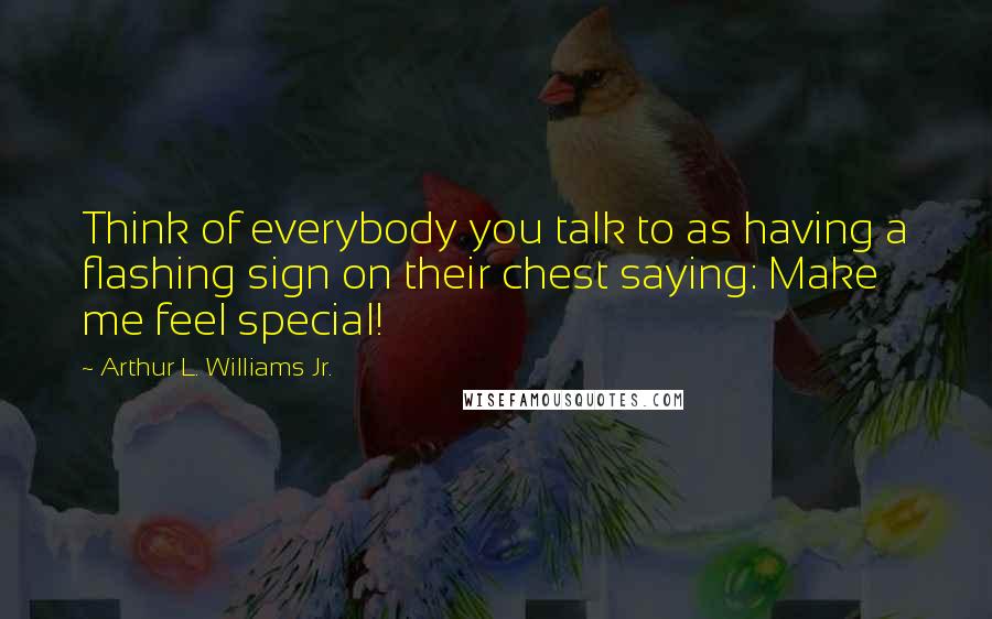 Arthur L. Williams Jr. Quotes: Think of everybody you talk to as having a flashing sign on their chest saying: Make me feel special!
