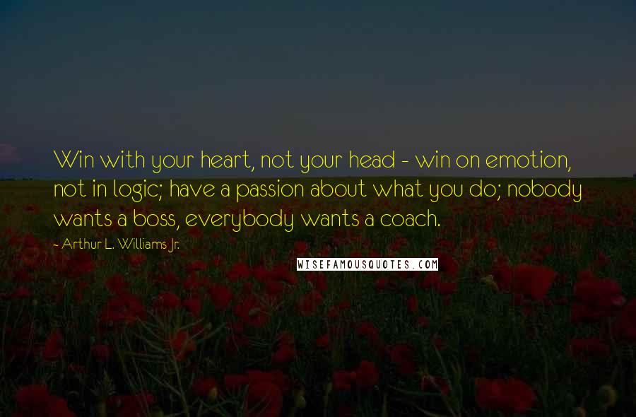 Arthur L. Williams Jr. Quotes: Win with your heart, not your head - win on emotion, not in logic; have a passion about what you do; nobody wants a boss, everybody wants a coach.