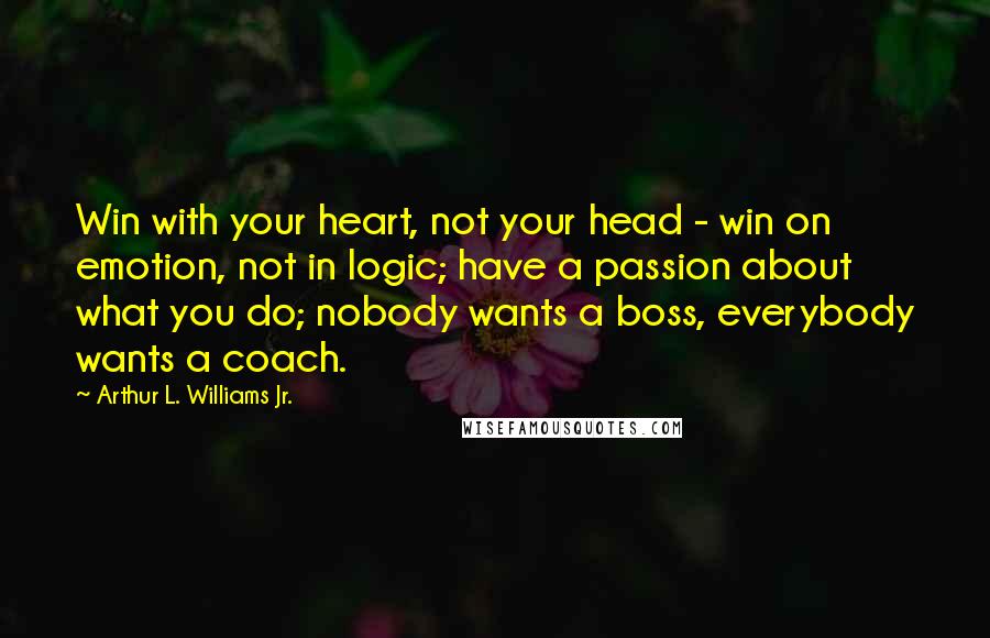 Arthur L. Williams Jr. Quotes: Win with your heart, not your head - win on emotion, not in logic; have a passion about what you do; nobody wants a boss, everybody wants a coach.