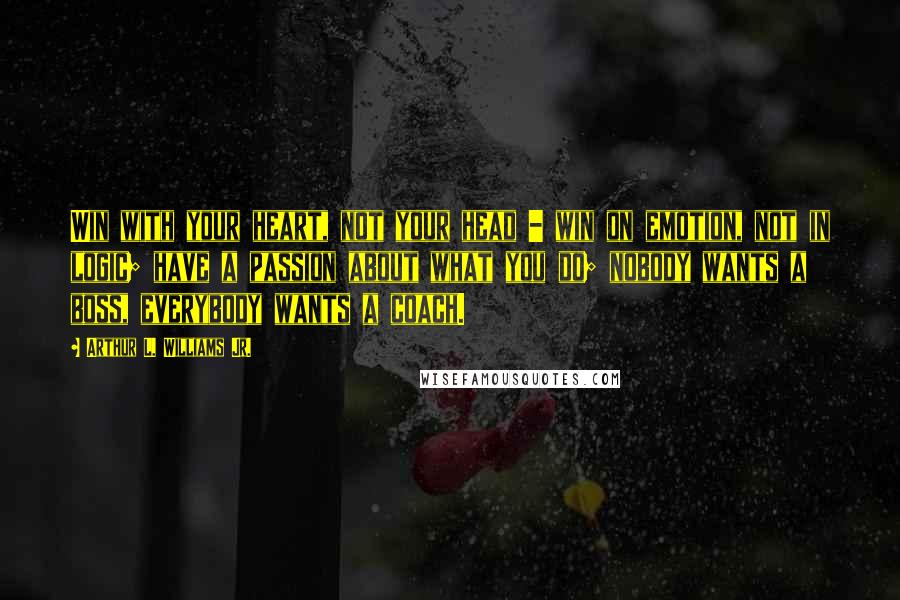 Arthur L. Williams Jr. Quotes: Win with your heart, not your head - win on emotion, not in logic; have a passion about what you do; nobody wants a boss, everybody wants a coach.