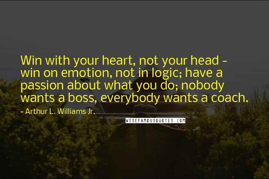 Arthur L. Williams Jr. Quotes: Win with your heart, not your head - win on emotion, not in logic; have a passion about what you do; nobody wants a boss, everybody wants a coach.