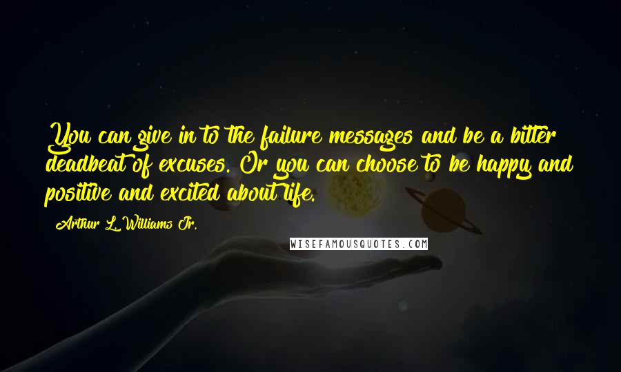 Arthur L. Williams Jr. Quotes: You can give in to the failure messages and be a bitter deadbeat of excuses. Or you can choose to be happy and positive and excited about life.