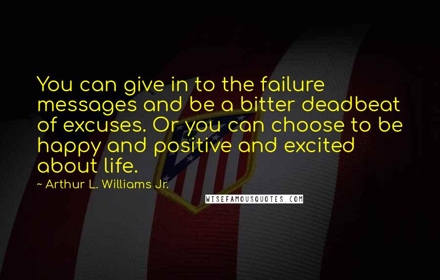 Arthur L. Williams Jr. Quotes: You can give in to the failure messages and be a bitter deadbeat of excuses. Or you can choose to be happy and positive and excited about life.