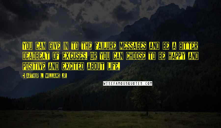 Arthur L. Williams Jr. Quotes: You can give in to the failure messages and be a bitter deadbeat of excuses. Or you can choose to be happy and positive and excited about life.