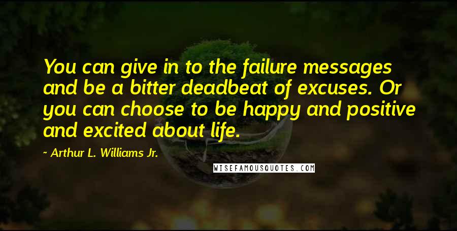 Arthur L. Williams Jr. Quotes: You can give in to the failure messages and be a bitter deadbeat of excuses. Or you can choose to be happy and positive and excited about life.