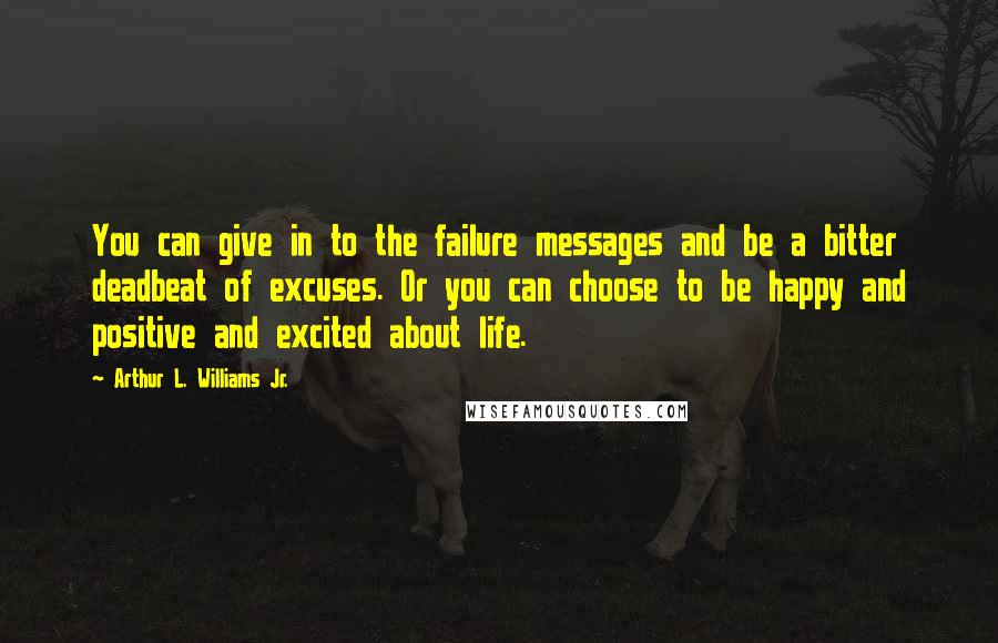 Arthur L. Williams Jr. Quotes: You can give in to the failure messages and be a bitter deadbeat of excuses. Or you can choose to be happy and positive and excited about life.