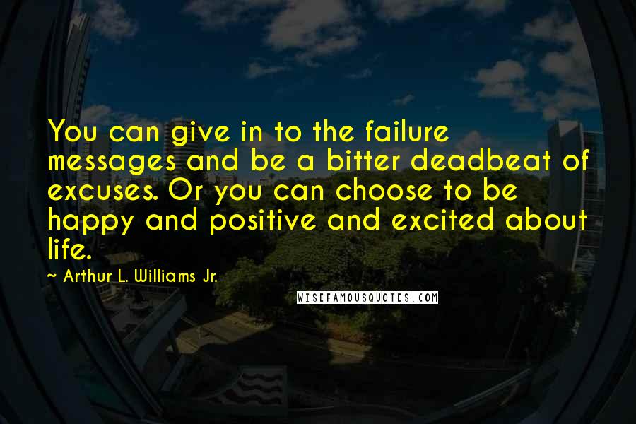 Arthur L. Williams Jr. Quotes: You can give in to the failure messages and be a bitter deadbeat of excuses. Or you can choose to be happy and positive and excited about life.