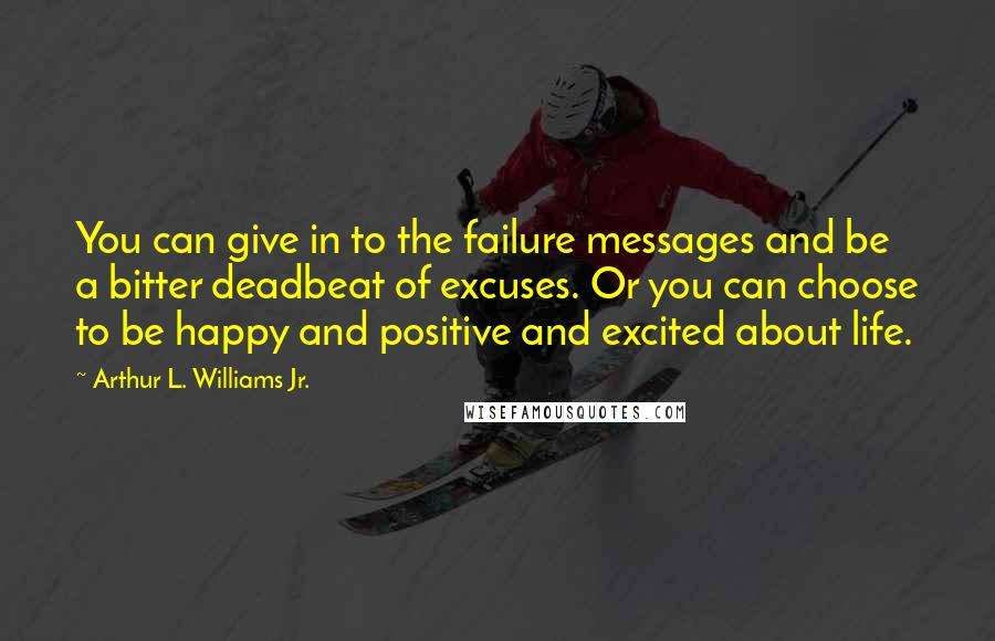 Arthur L. Williams Jr. Quotes: You can give in to the failure messages and be a bitter deadbeat of excuses. Or you can choose to be happy and positive and excited about life.