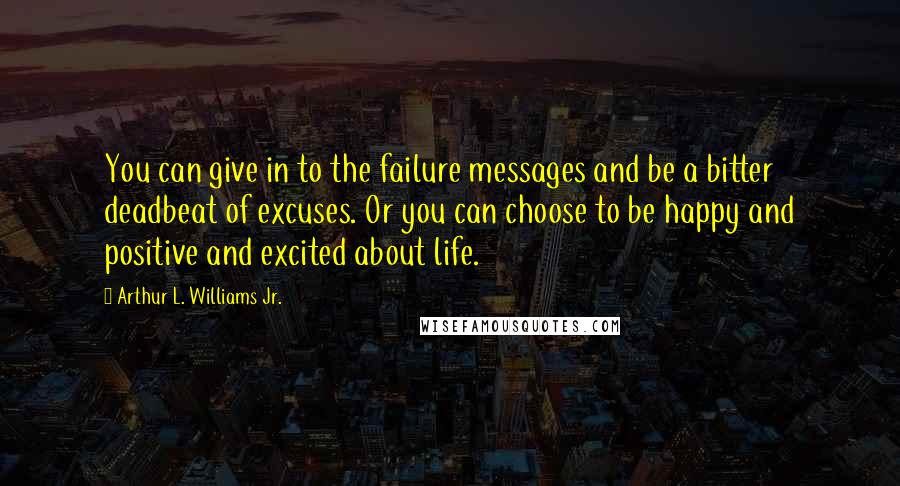 Arthur L. Williams Jr. Quotes: You can give in to the failure messages and be a bitter deadbeat of excuses. Or you can choose to be happy and positive and excited about life.