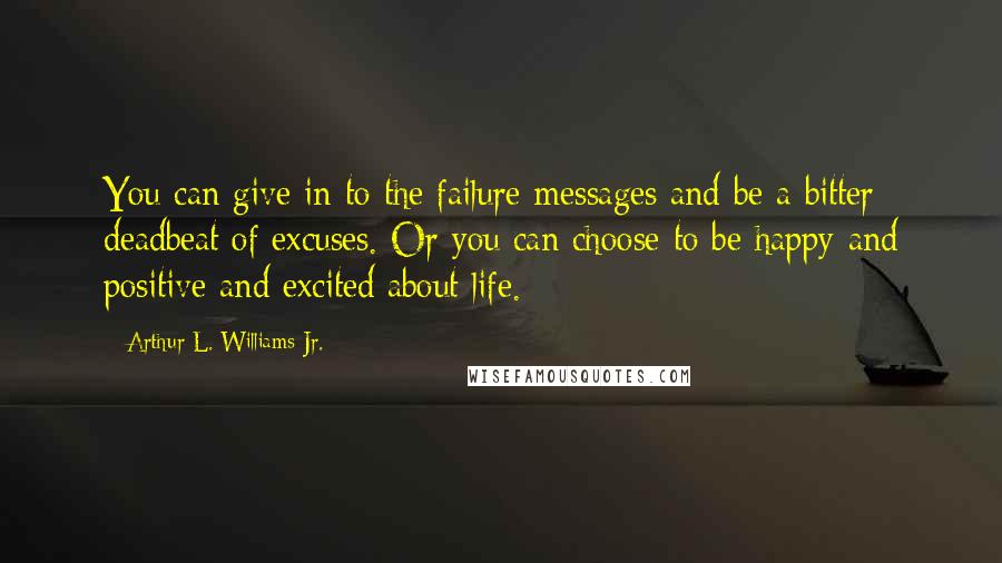 Arthur L. Williams Jr. Quotes: You can give in to the failure messages and be a bitter deadbeat of excuses. Or you can choose to be happy and positive and excited about life.