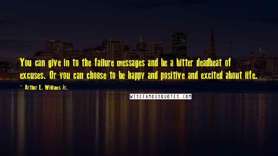 Arthur L. Williams Jr. Quotes: You can give in to the failure messages and be a bitter deadbeat of excuses. Or you can choose to be happy and positive and excited about life.