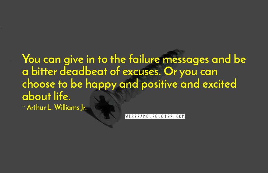 Arthur L. Williams Jr. Quotes: You can give in to the failure messages and be a bitter deadbeat of excuses. Or you can choose to be happy and positive and excited about life.