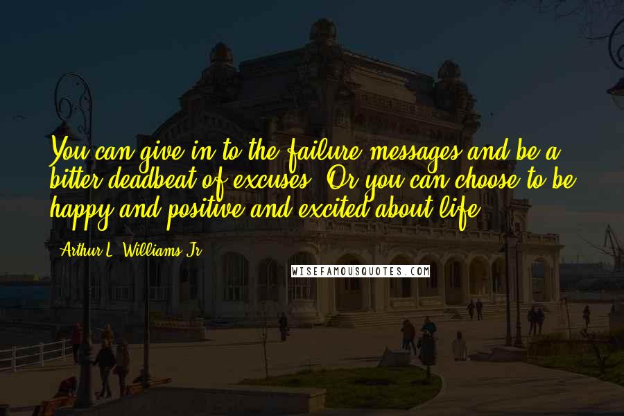 Arthur L. Williams Jr. Quotes: You can give in to the failure messages and be a bitter deadbeat of excuses. Or you can choose to be happy and positive and excited about life.