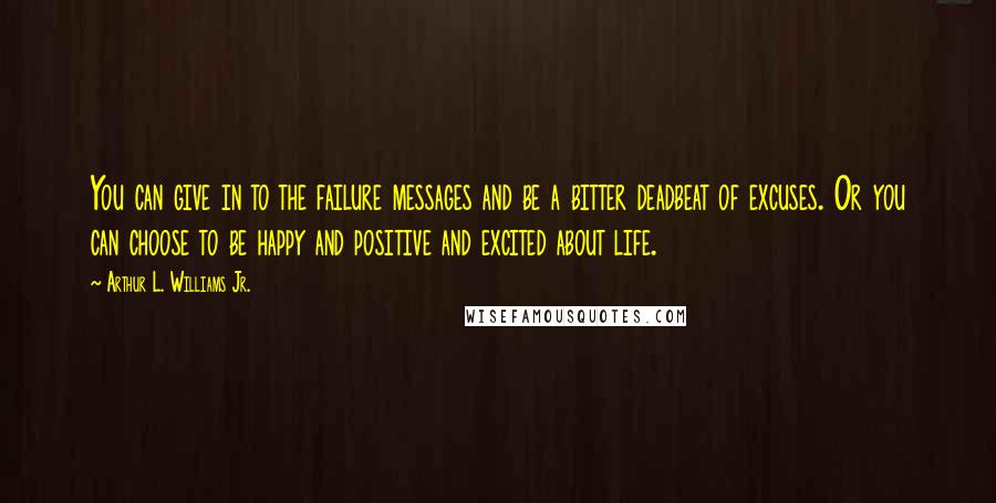 Arthur L. Williams Jr. Quotes: You can give in to the failure messages and be a bitter deadbeat of excuses. Or you can choose to be happy and positive and excited about life.