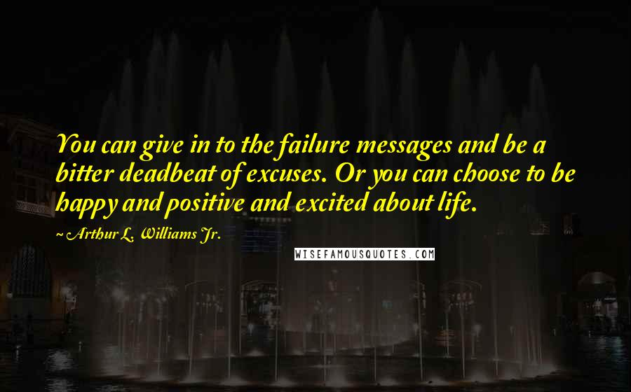 Arthur L. Williams Jr. Quotes: You can give in to the failure messages and be a bitter deadbeat of excuses. Or you can choose to be happy and positive and excited about life.