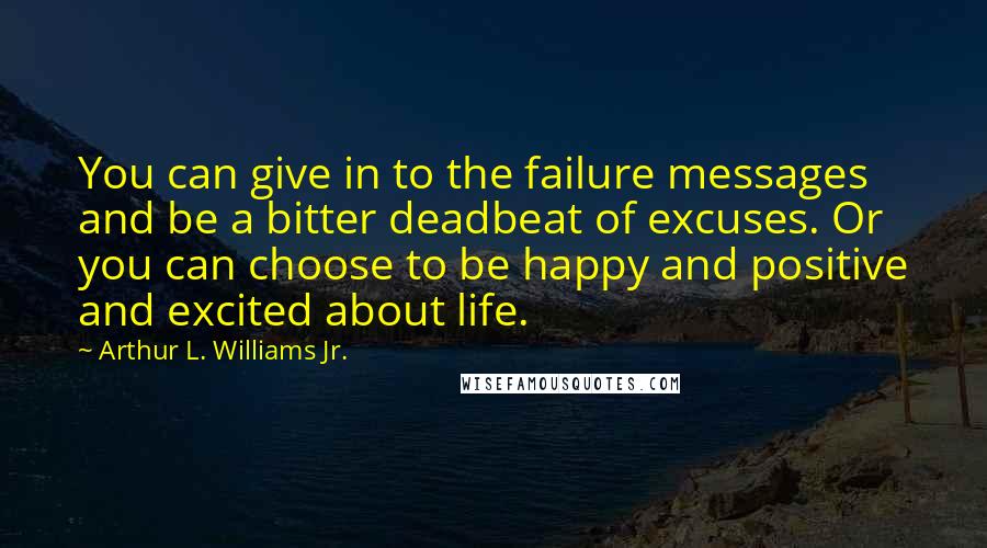 Arthur L. Williams Jr. Quotes: You can give in to the failure messages and be a bitter deadbeat of excuses. Or you can choose to be happy and positive and excited about life.