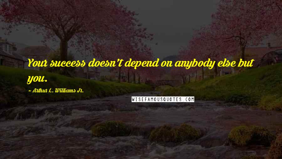 Arthur L. Williams Jr. Quotes: Your success doesn't depend on anybody else but you.