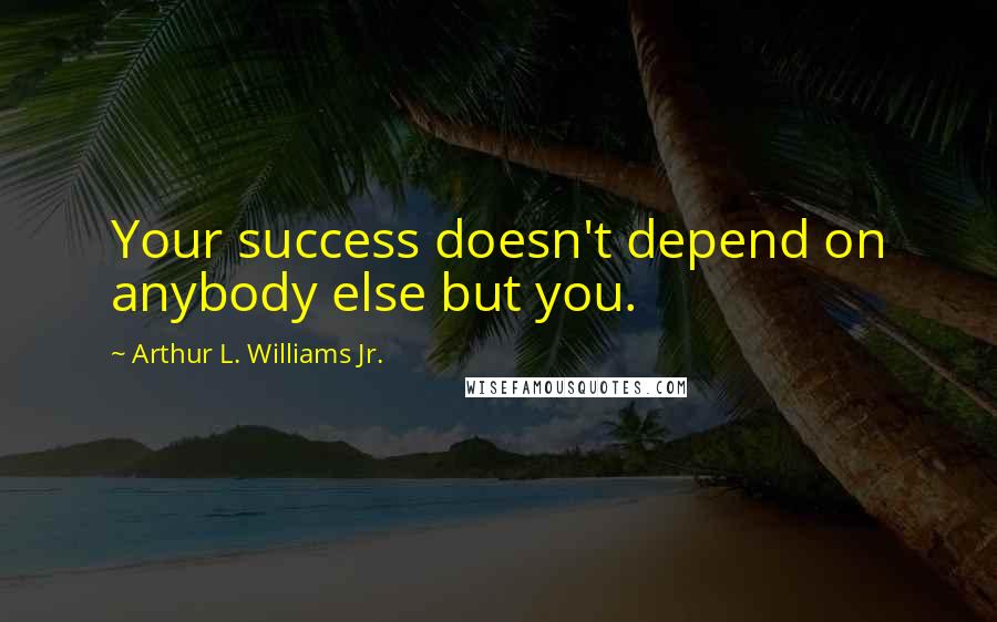 Arthur L. Williams Jr. Quotes: Your success doesn't depend on anybody else but you.