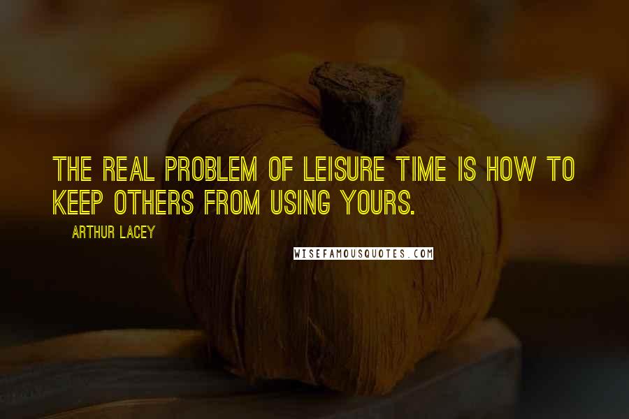 Arthur Lacey Quotes: The real problem of leisure time is how to keep others from using yours.