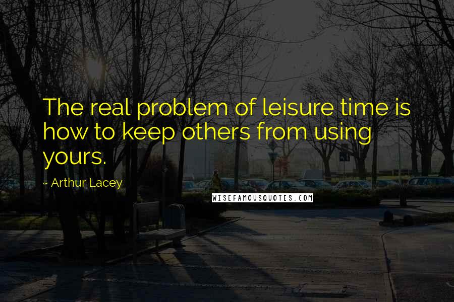 Arthur Lacey Quotes: The real problem of leisure time is how to keep others from using yours.